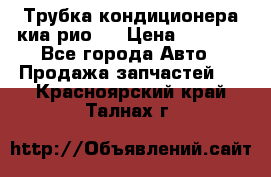 Трубка кондиционера киа рио 3 › Цена ­ 4 500 - Все города Авто » Продажа запчастей   . Красноярский край,Талнах г.